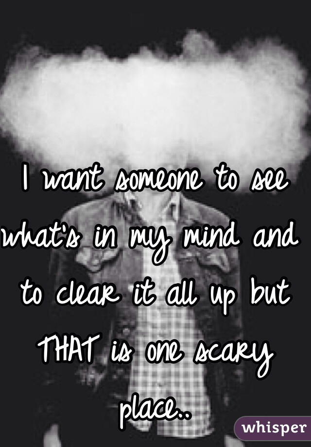 I want someone to see what's in my mind and to clear it all up but THAT is one scary place.. 