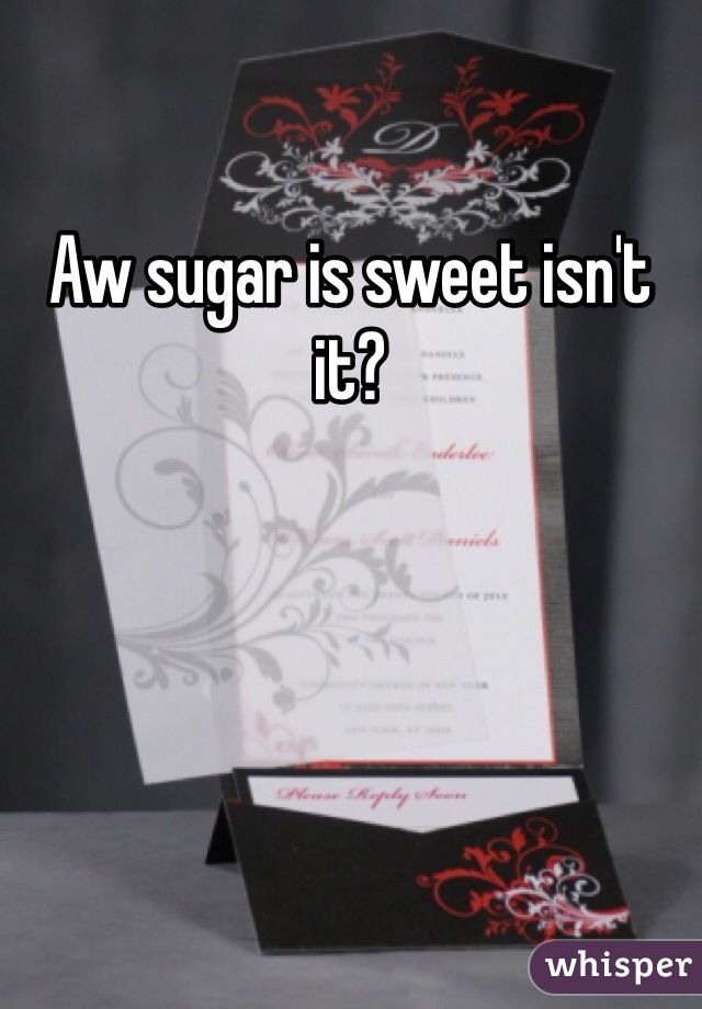 Aw sugar is sweet isn't it?