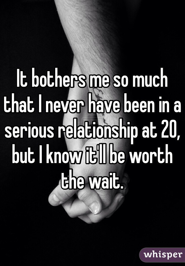 It bothers me so much that I never have been in a serious relationship at 20, but I know it'll be worth the wait. 