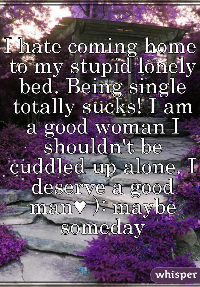 I hate coming home to my stupid lonely bed. Being single totally sucks! I am a good woman I shouldn't be cuddled up alone. I deserve a good man♥ ): maybe someday