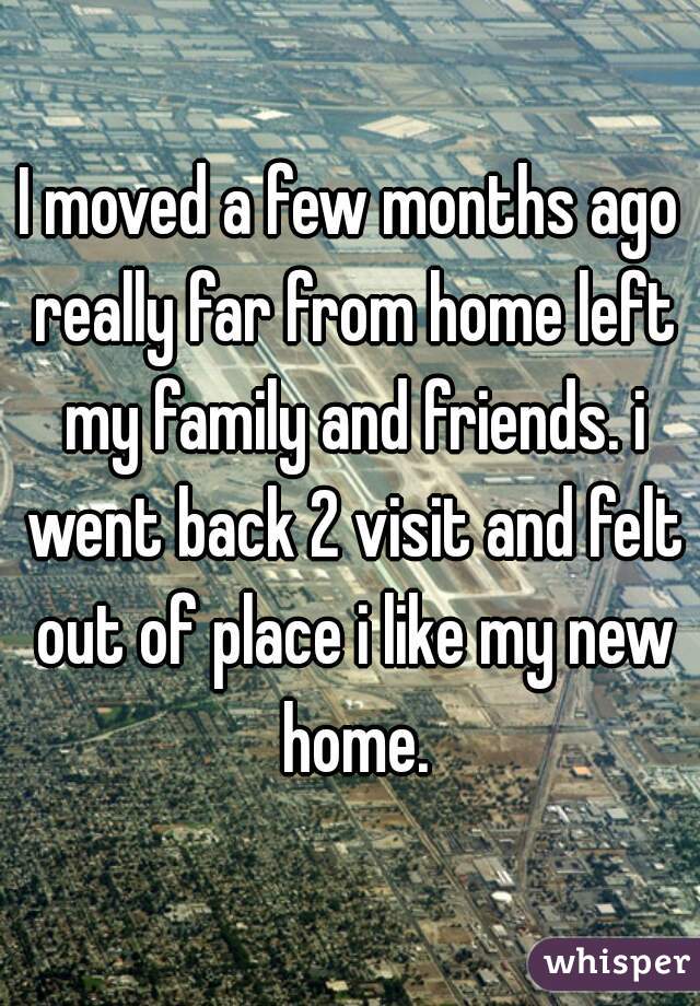 I moved a few months ago really far from home left my family and friends. i went back 2 visit and felt out of place i like my new home.
