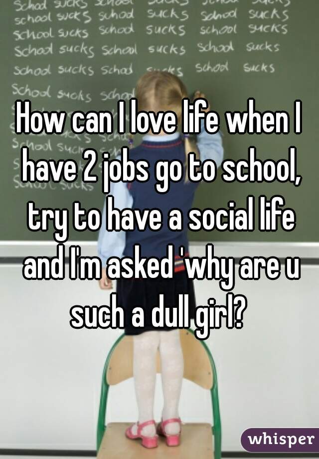 How can I love life when I have 2 jobs go to school, try to have a social life and I'm asked 'why are u such a dull girl? 
