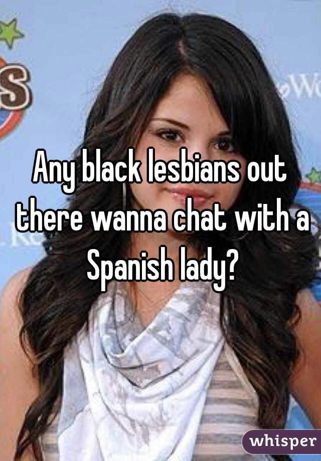 Any black lesbians out there wanna chat with a Spanish lady?