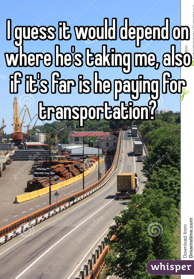 I guess it would depend on where he's taking me, also if it's far is he paying for transportation? 