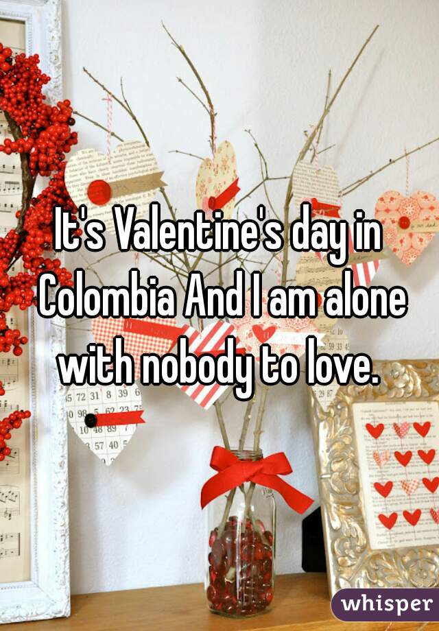 It's Valentine's day in Colombia And I am alone with nobody to love. 