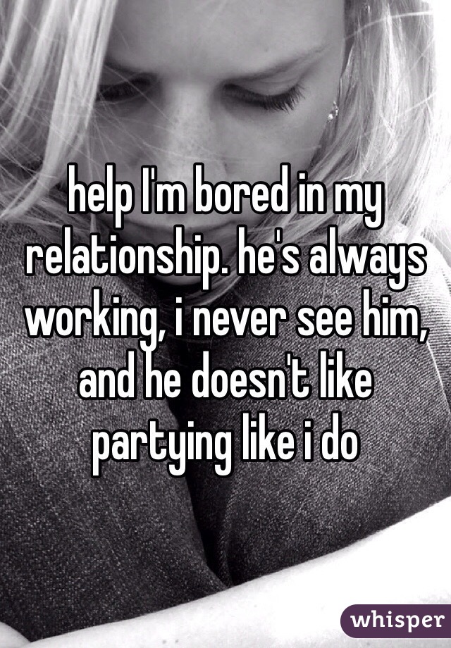 help I'm bored in my relationship. he's always working, i never see him, and he doesn't like partying like i do