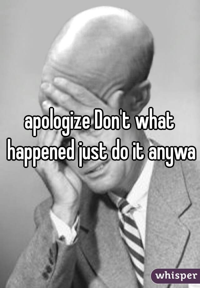 apologize Don't what happened just do it anyway