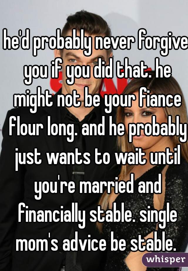 he'd probably never forgive you if you did that. he might not be your fiance flour long. and he probably just wants to wait until you're married and financially stable. single mom's advice be stable. 