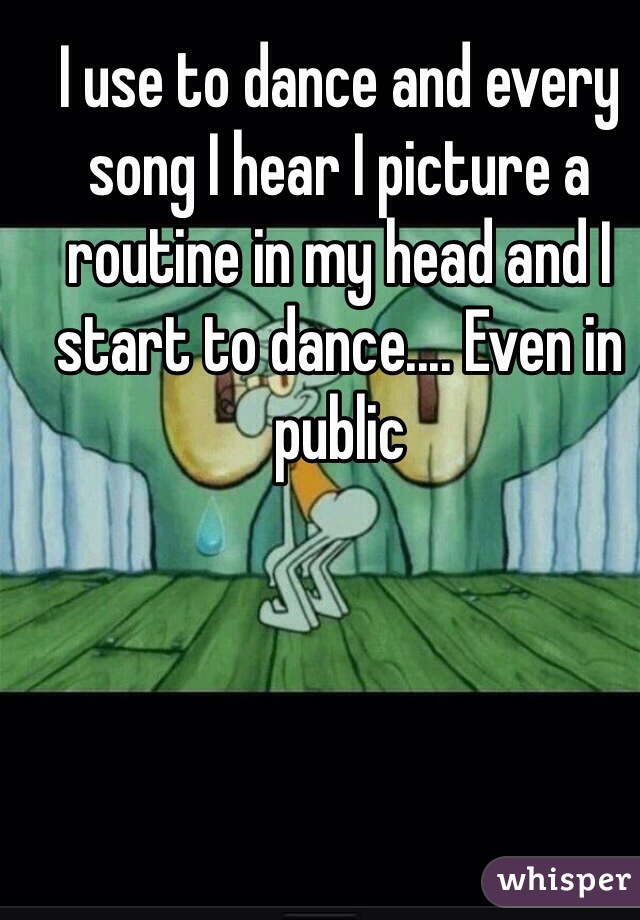 I use to dance and every song I hear I picture a routine in my head and I start to dance.... Even in public