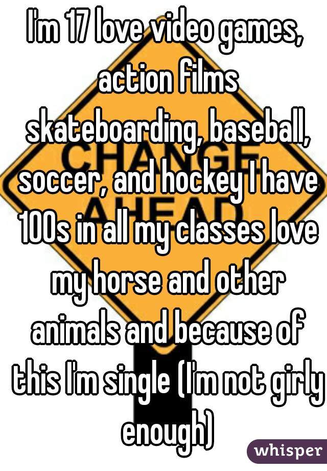 I'm 17 love video games, action films skateboarding, baseball, soccer, and hockey I have 100s in all my classes love my horse and other animals and because of this I'm single (I'm not girly enough)