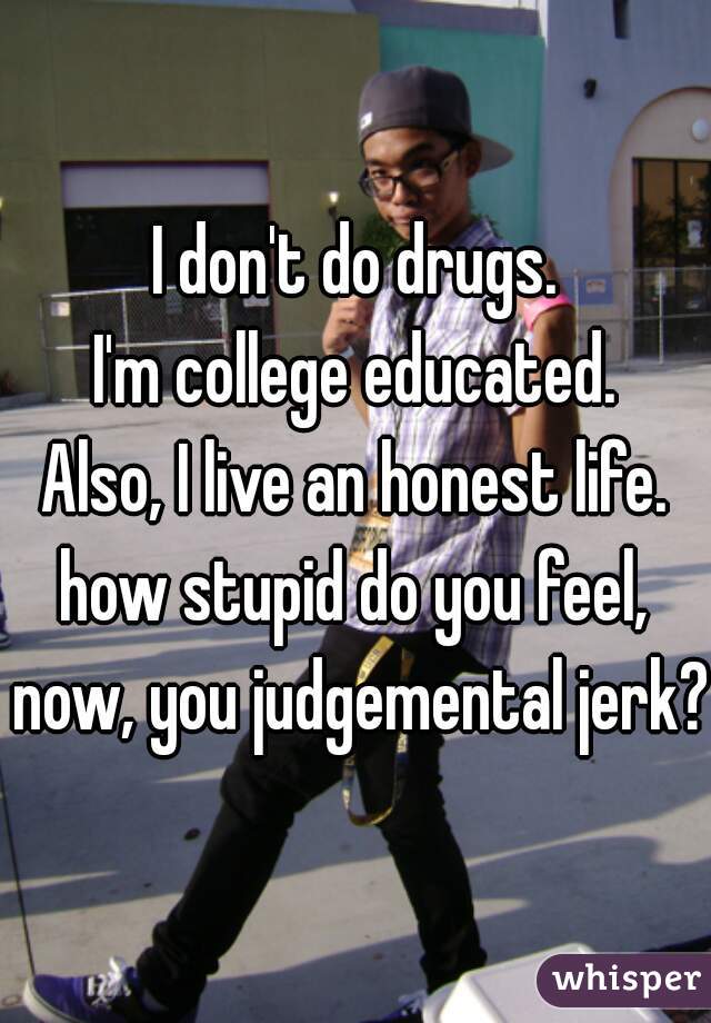 I don't do drugs.
I'm college educated.
Also, I live an honest life.

how stupid do you feel, now, you judgemental jerk? 