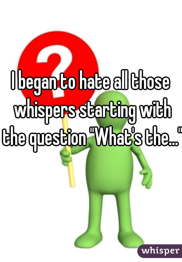 I began to hate all those whispers starting with the question "What's the..."   