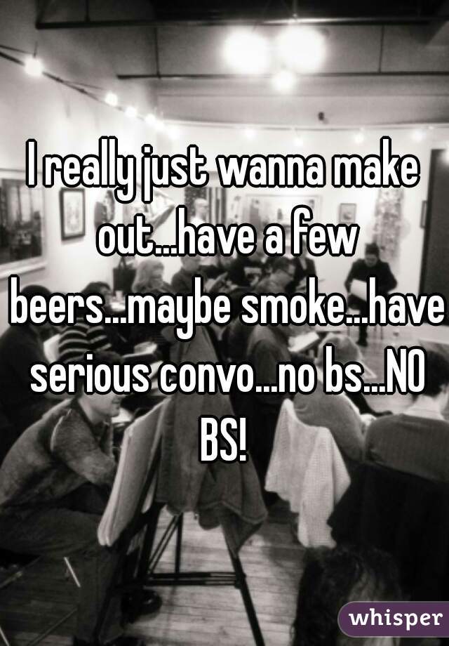 I really just wanna make out...have a few beers...maybe smoke...have serious convo...no bs...NO BS! 