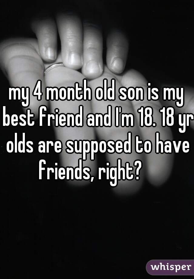 my 4 month old son is my best friend and I'm 18. 18 yr olds are supposed to have friends, right?    