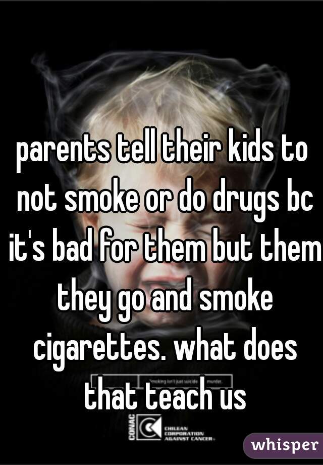 parents tell their kids to not smoke or do drugs bc it's bad for them but them they go and smoke cigarettes. what does that teach us