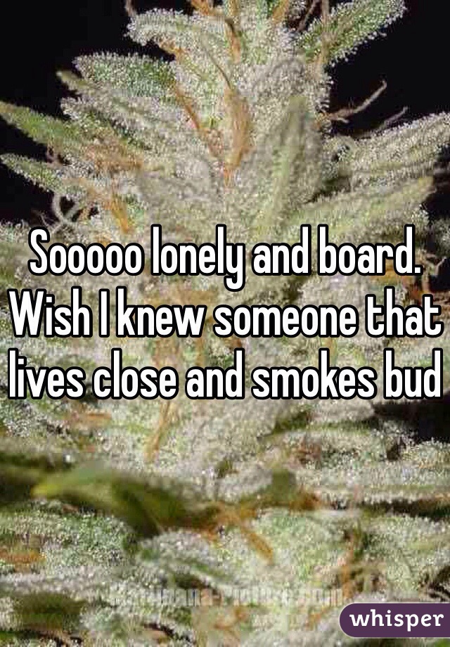 Sooooo lonely and board. Wish I knew someone that lives close and smokes bud