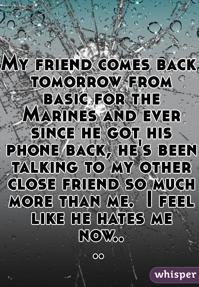 My friend comes back tomorrow from basic for the Marines and ever since he got his phone back, he's been talking to my other close friend so much more than me.  I feel like he hates me now....