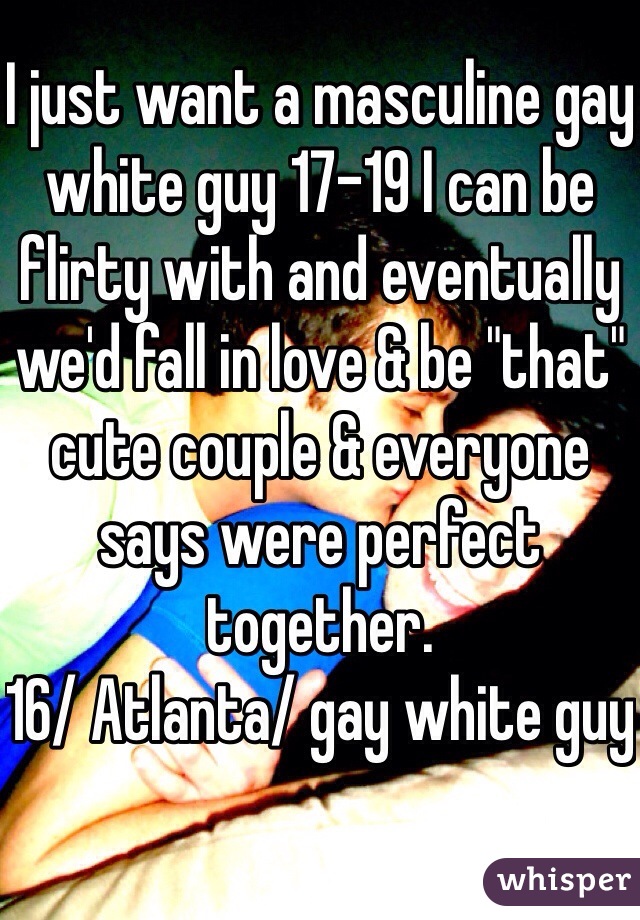 I just want a masculine gay white guy 17-19 I can be flirty with and eventually we'd fall in love & be "that" cute couple & everyone says were perfect together. 
16/ Atlanta/ gay white guy
