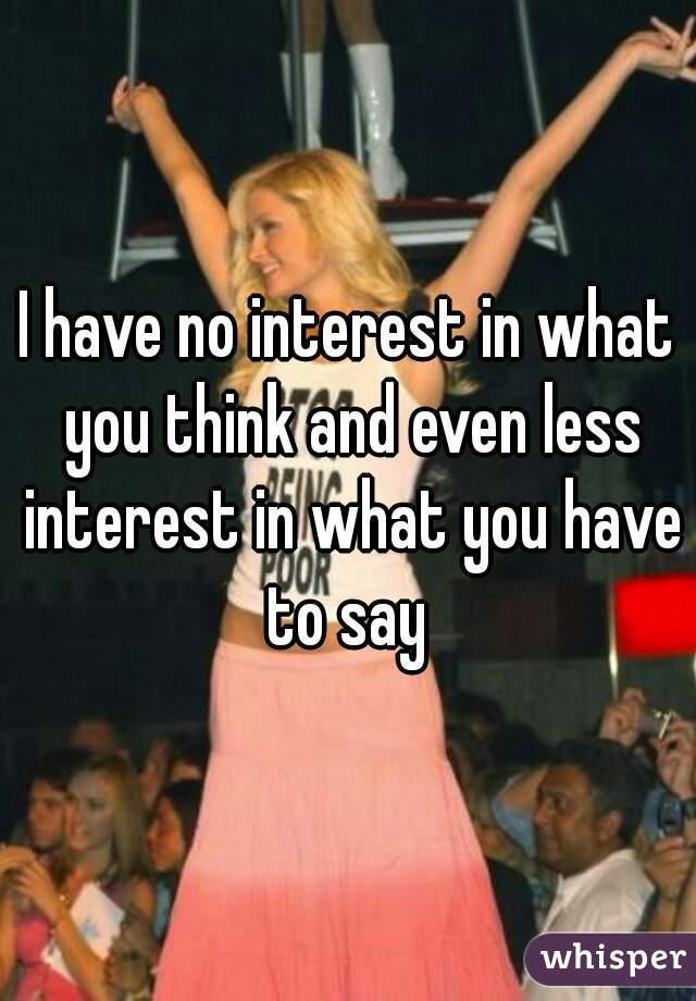 I have no interest in what you think and even less interest in what you have to say 