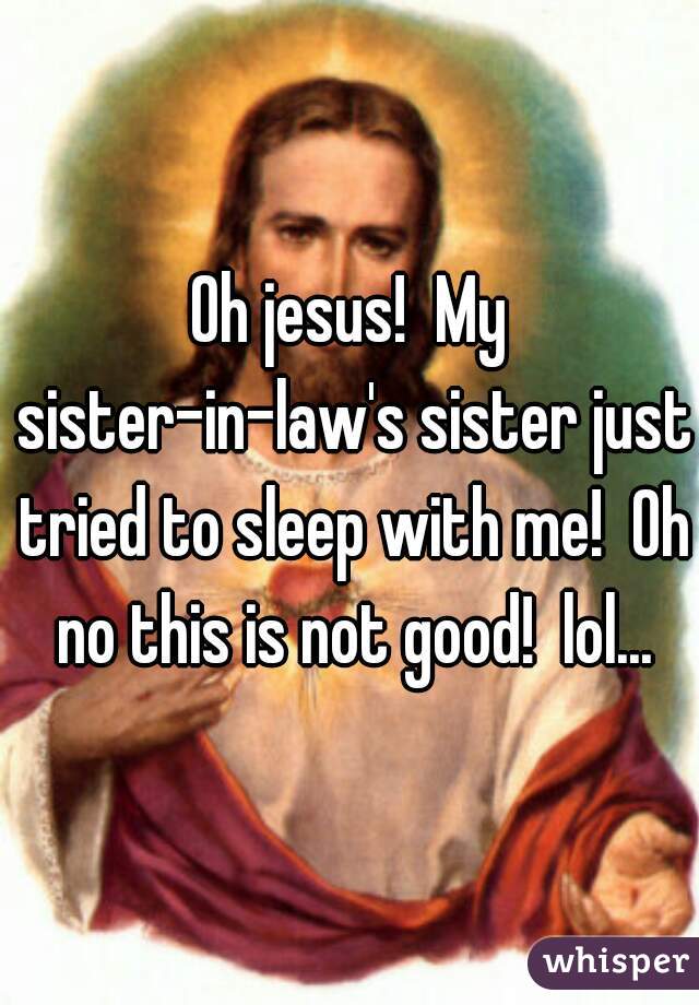 Oh jesus!  My sister-in-law's sister just tried to sleep with me!  Oh no this is not good!  lol...