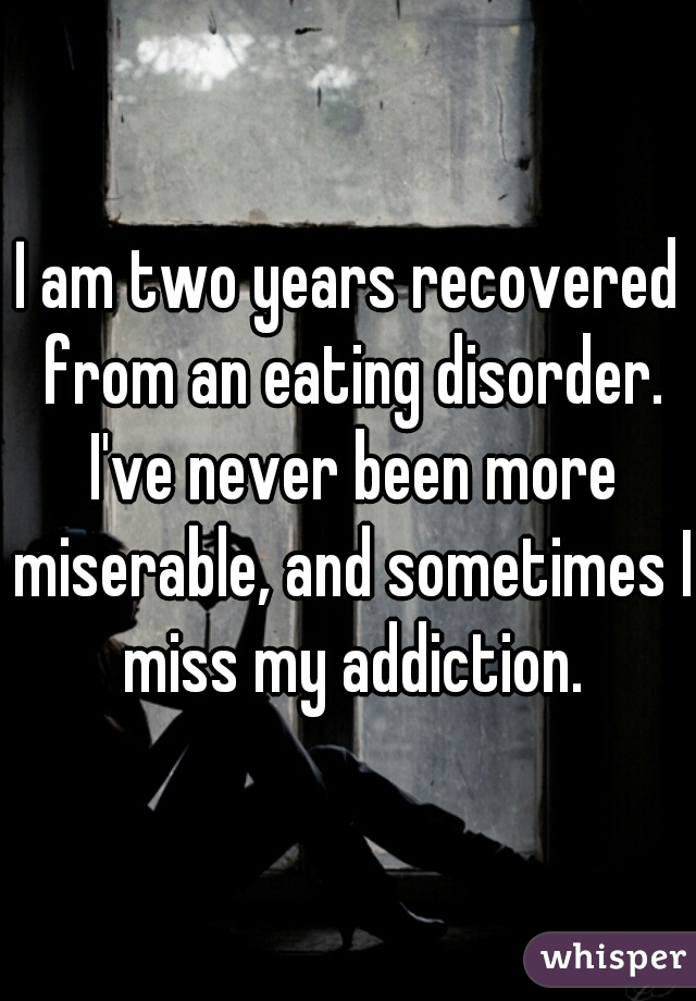 I am two years recovered from an eating disorder. I've never been more miserable, and sometimes I miss my addiction.