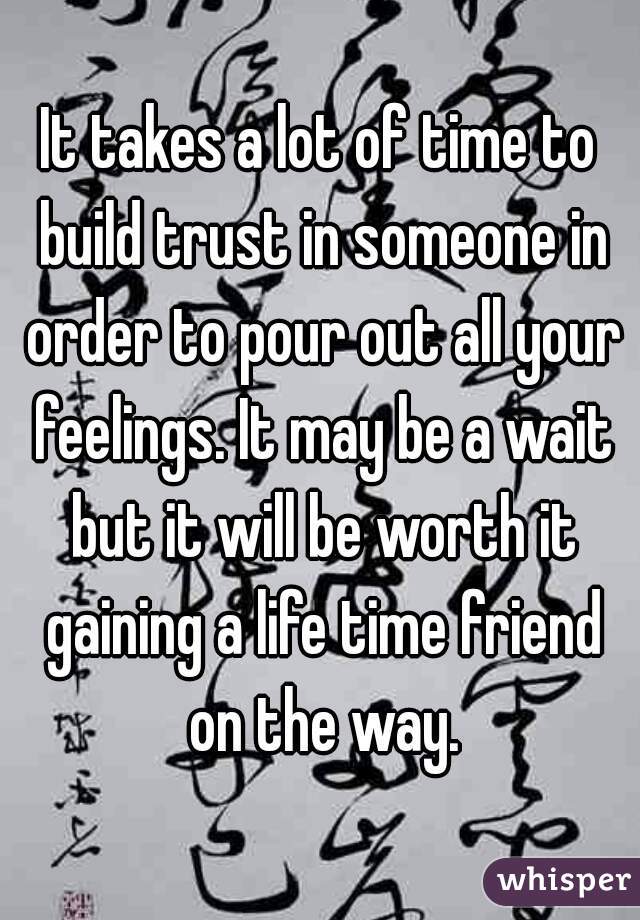 It takes a lot of time to build trust in someone in order to pour out all your feelings. It may be a wait but it will be worth it gaining a life time friend on the way.