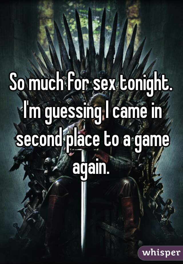 So much for sex tonight. I'm guessing I came in second place to a game again. 