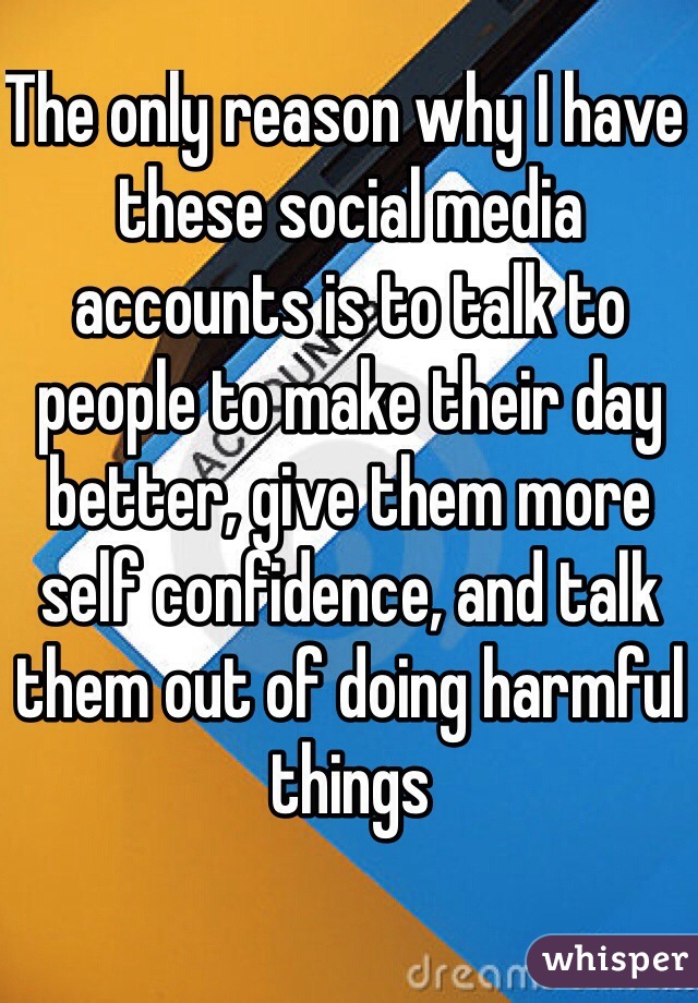 The only reason why I have these social media accounts is to talk to people to make their day better, give them more self confidence, and talk them out of doing harmful things 