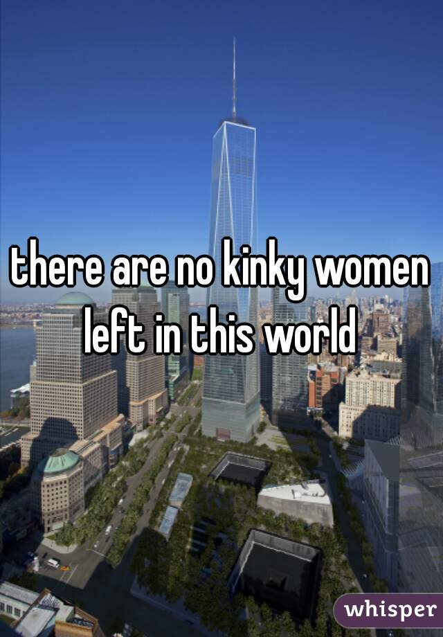 there are no kinky women left in this world 