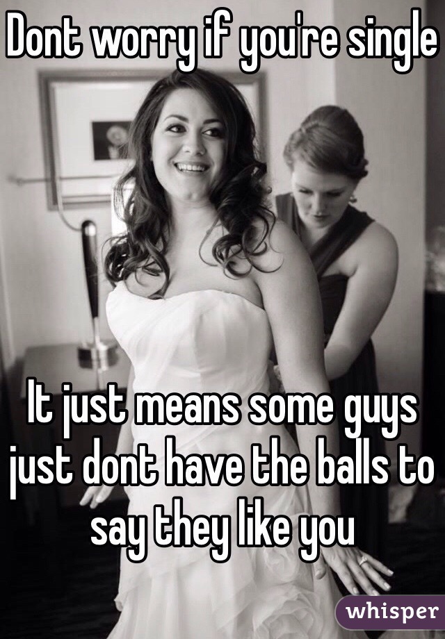 Dont worry if you're single





It just means some guys just dont have the balls to say they like you