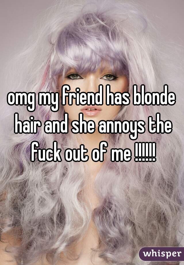 omg my friend has blonde hair and she annoys the fuck out of me !!!!!!