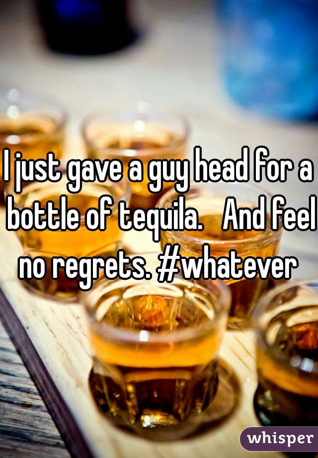 I just gave a guy head for a bottle of tequila.   And feel no regrets. #whatever 