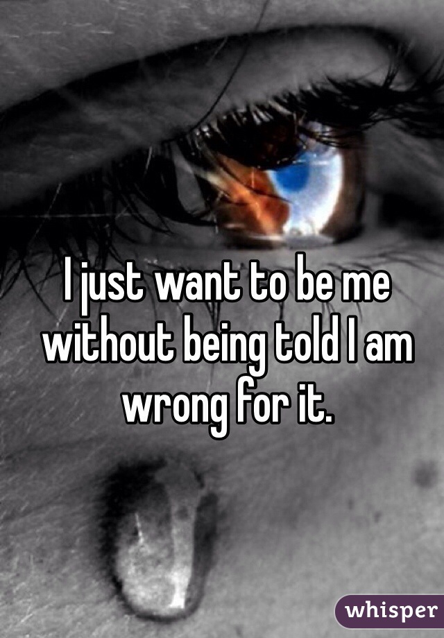 I just want to be me without being told I am wrong for it.