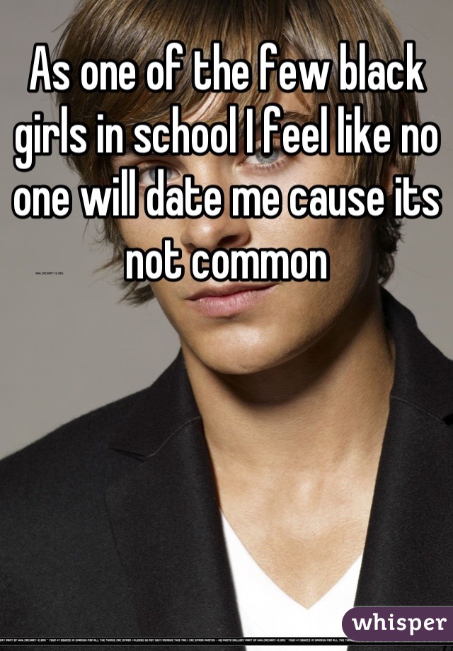As one of the few black girls in school I feel like no one will date me cause its not common
