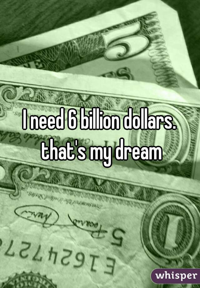 I need 6 billion dollars. that's my dream