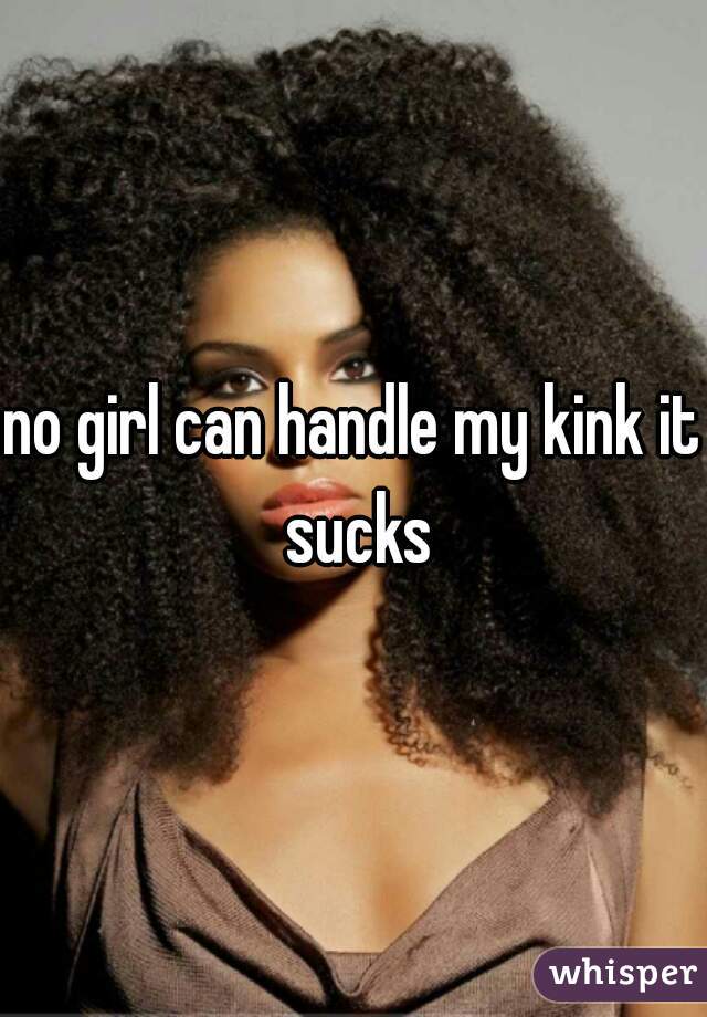 no girl can handle my kink it sucks