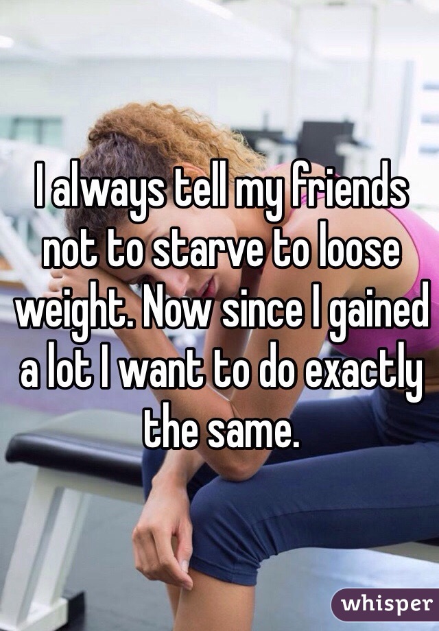 I always tell my friends not to starve to loose weight. Now since I gained a lot I want to do exactly the same.