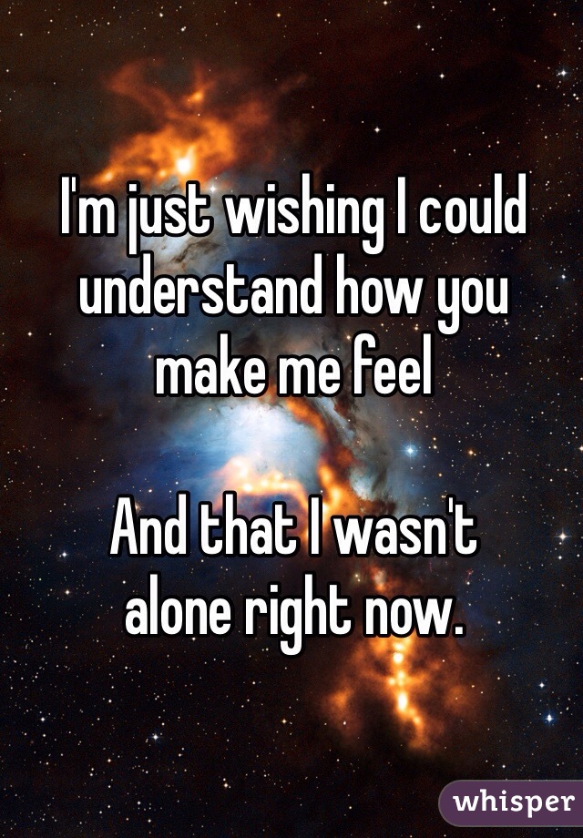 I'm just wishing I could understand how you 
make me feel

And that I wasn't 
alone right now.
