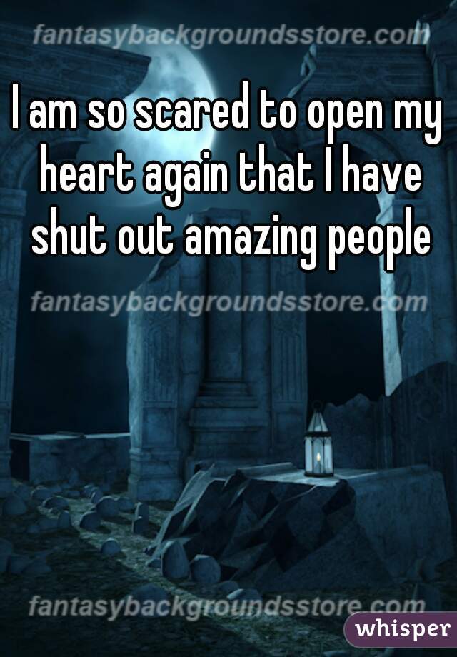 I am so scared to open my heart again that I have shut out amazing people