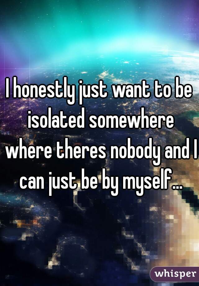I honestly just want to be isolated somewhere where theres nobody and I can just be by myself...