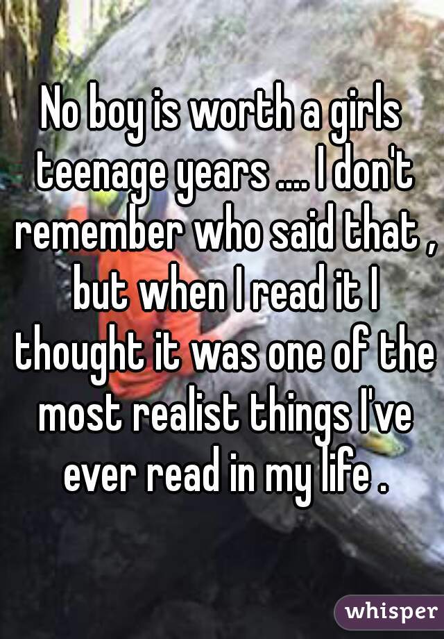No boy is worth a girls teenage years .... I don't remember who said that , but when I read it I thought it was one of the most realist things I've ever read in my life .