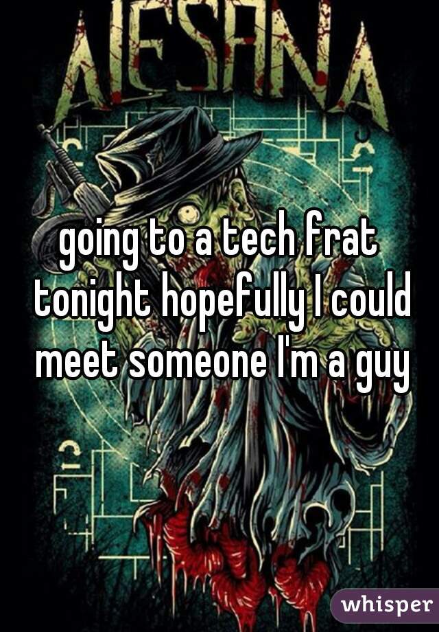 going to a tech frat tonight hopefully I could meet someone I'm a guy