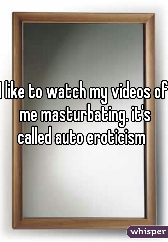 I like to watch my videos of me masturbating. it's called auto eroticism  