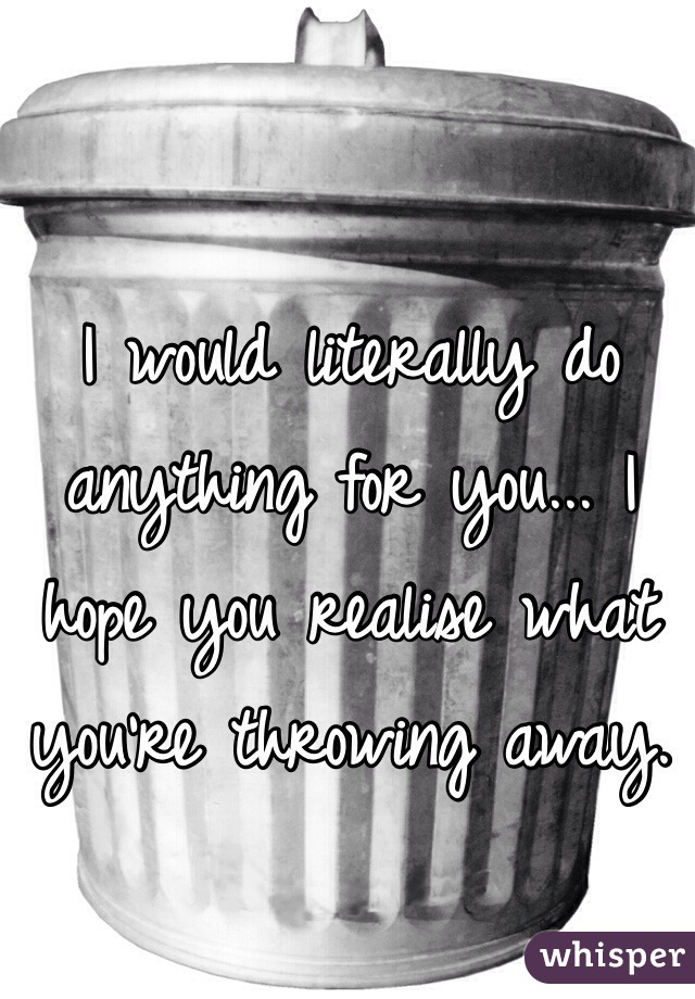 I would literally do anything for you... I hope you realise what you're throwing away.