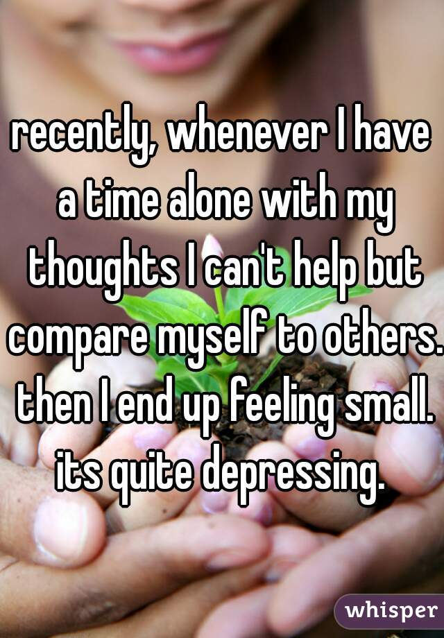recently, whenever I have a time alone with my thoughts I can't help but compare myself to others. then I end up feeling small. its quite depressing. 