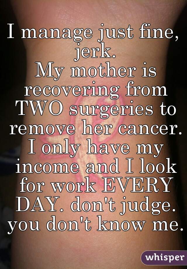 I manage just fine, jerk.
 My mother is recovering from TWO surgeries to remove her cancer. I only have my income and I look for work EVERY DAY. don't judge. you don't know me. 