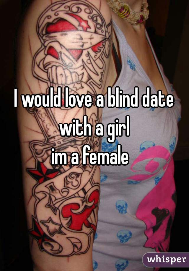 I would love a blind date with a girl 
im a female  