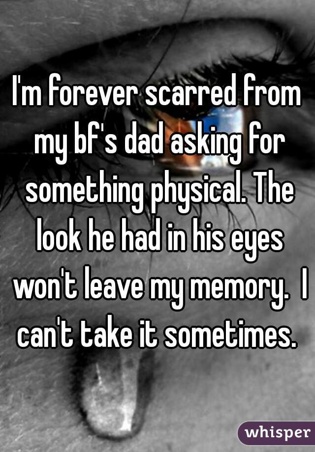 I'm forever scarred from my bf's dad asking for something physical. The look he had in his eyes won't leave my memory.  I can't take it sometimes. 