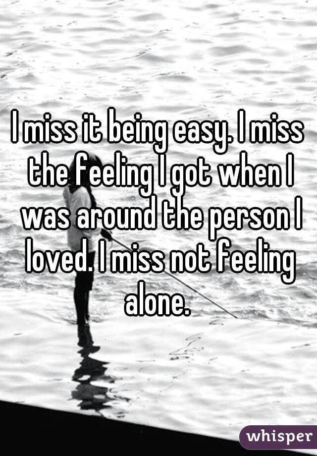 I miss it being easy. I miss the feeling I got when I was around the person I loved. I miss not feeling alone. 