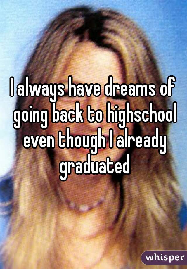 I always have dreams of going back to highschool even though I already graduated